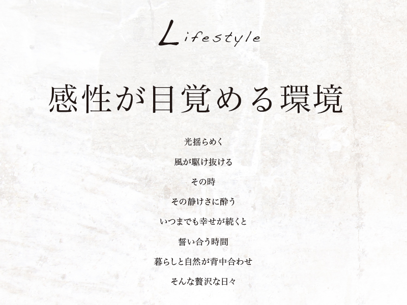 感性が目覚める環境、光揺らめく風が駆け抜けるその時、その静けさに酔う、いつまでも幸せが続くと誓い合う時間、暮らしと自然が背中合わせ、そんな贅沢な日々